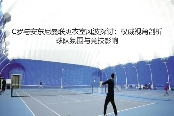 C罗与安东尼曼联更衣室风波探讨：权威视角剖析球队氛围与竞技影响